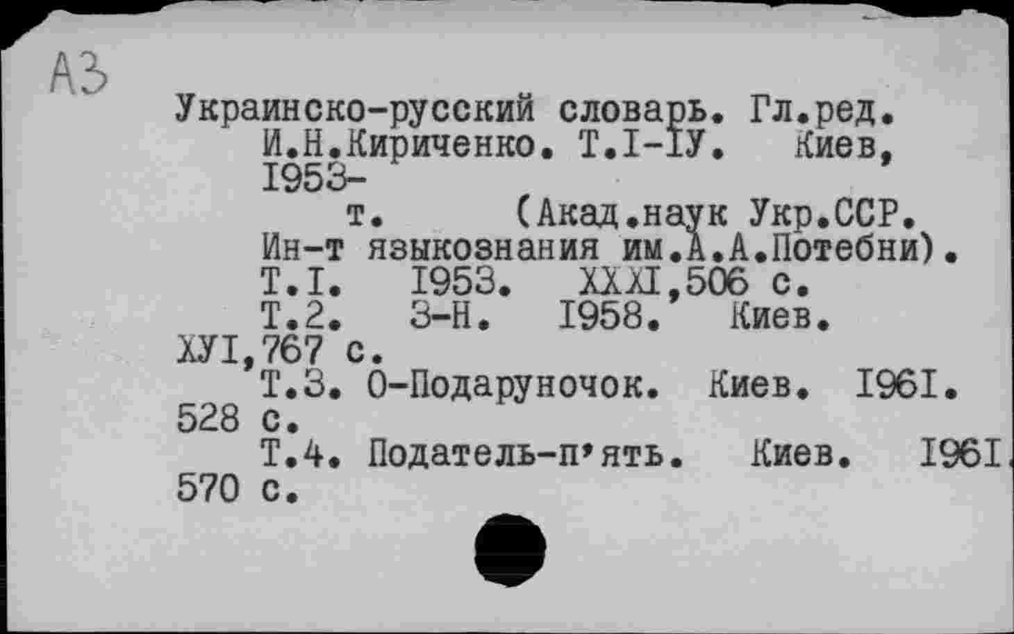 ﻿Украинско-русский словарь. Гл.ред. И.Н.Кириченко. Т.І-ІУ. Киев, 1953-
т.	(Акад.наук Укр.ССР.
Ин-т языкознания им.А.А.Потебни). T.I. 1953. XXXI,506 с.
Т.2.	3-Н.	1958. Киев.
ХУ1,767 с.
Т.З. 0-Подаруночок. Киев. 1961. 528 с.
Т.4. Податель-п’ять. Киев. 1961 570 с.